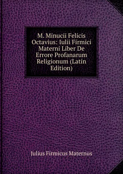 Обложка книги M. Minucii Felicis Octavius: Iulii Firmici Materni Liber De Errore Profanarum Religionum (Latin Edition), Julius Firmicus Maternus