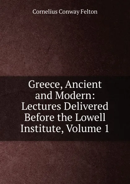 Обложка книги Greece, Ancient and Modern: Lectures Delivered Before the Lowell Institute, Volume 1, Cornelius Conway Felton