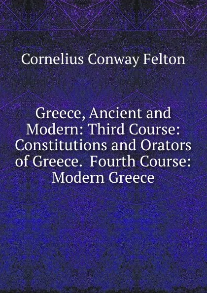 Обложка книги Greece, Ancient and Modern: Third Course: Constitutions and Orators of Greece.  Fourth Course: Modern Greece, Cornelius Conway Felton