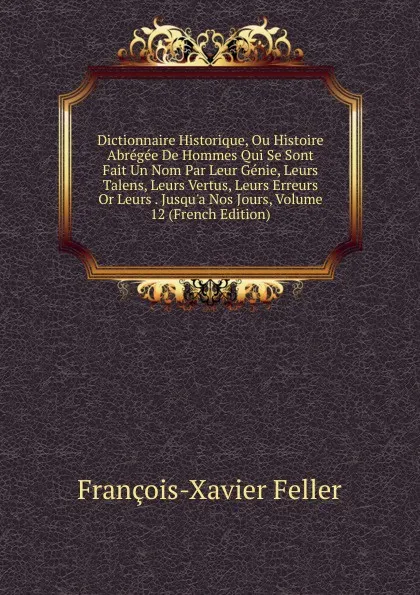 Обложка книги Dictionnaire Historique, Ou Histoire Abregee De Hommes Qui Se Sont Fait Un Nom Par Leur Genie, Leurs Talens, Leurs Vertus, Leurs Erreurs Or Leurs . Jusqu.a Nos Jours, Volume 12 (French Edition), François-Xavier Feller