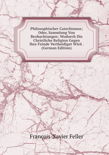 Обложка книги Philosophischer Catechismus; Oder, Sammlung Von Beobachtungen: Wodurch Die Christliche Religion Gegen Ihre Feinde Vertheidiget Wird . (German Edition), François-Xavier Feller