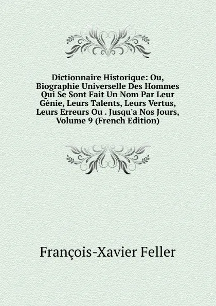 Обложка книги Dictionnaire Historique: Ou, Biographie Universelle Des Hommes Qui Se Sont Fait Un Nom Par Leur Genie, Leurs Talents, Leurs Vertus, Leurs Erreurs Ou . Jusqu.a Nos Jours, Volume 9 (French Edition), François-Xavier Feller