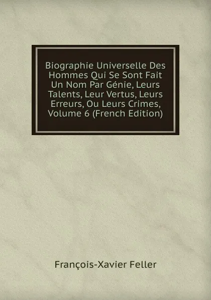 Обложка книги Biographie Universelle Des Hommes Qui Se Sont Fait Un Nom Par Genie, Leurs Talents, Leur Vertus, Leurs Erreurs, Ou Leurs Crimes, Volume 6 (French Edition), François-Xavier Feller