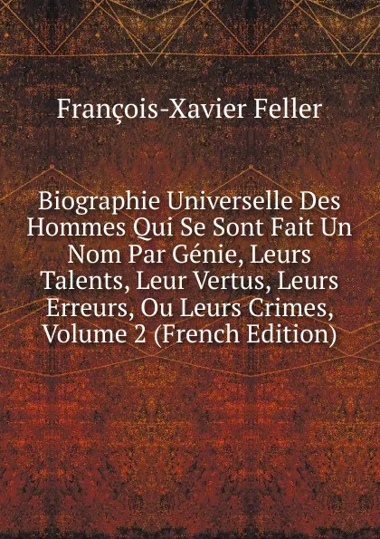 Обложка книги Biographie Universelle Des Hommes Qui Se Sont Fait Un Nom Par Genie, Leurs Talents, Leur Vertus, Leurs Erreurs, Ou Leurs Crimes, Volume 2 (French Edition), François-Xavier Feller