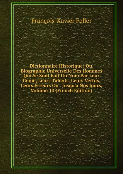 Обложка книги Dictionnaire Historique: Ou, Biographie Universelle Des Hommes Qui Se Sont Fait Un Nom Par Leur Genie, Leurs Talents, Leurs Vertus, Leurs Erreurs Ou . Jusqu.a Nos Jours, Volume 10 (French Edition), François-Xavier Feller