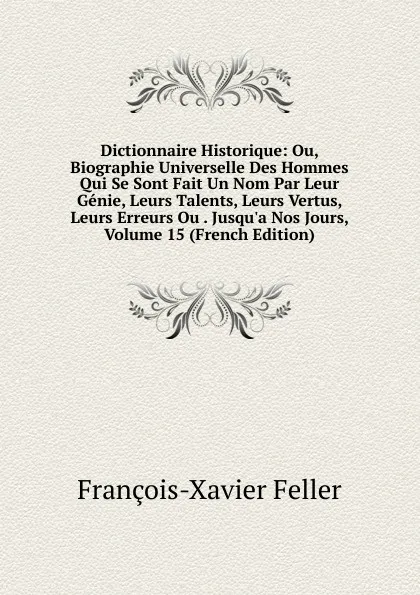 Обложка книги Dictionnaire Historique: Ou, Biographie Universelle Des Hommes Qui Se Sont Fait Un Nom Par Leur Genie, Leurs Talents, Leurs Vertus, Leurs Erreurs Ou . Jusqu.a Nos Jours, Volume 15 (French Edition), François-Xavier Feller