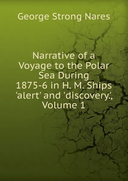 Обложка книги Narrative of a Voyage to the Polar Sea During 1875-6 in H. M. Ships .alert. and .discovery.., Volume 1, George Strong Nares