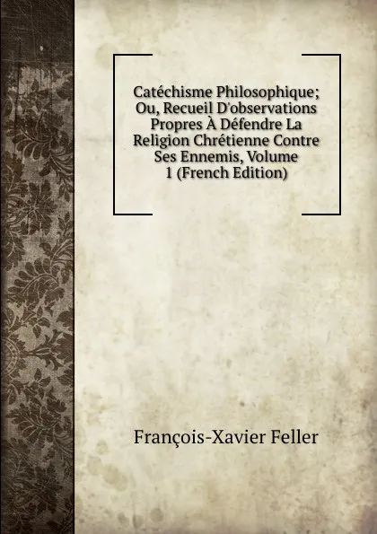 Обложка книги Catechisme Philosophique; Ou, Recueil D.observations Propres A Defendre La Religion Chretienne Contre Ses Ennemis, Volume 1 (French Edition), François-Xavier Feller