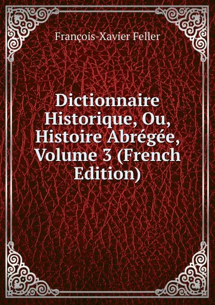 Обложка книги Dictionnaire Historique, Ou, Histoire Abregee, Volume 3 (French Edition), François-Xavier Feller