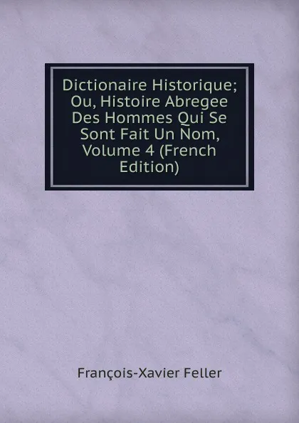 Обложка книги Dictionaire Historique; Ou, Histoire Abregee Des Hommes Qui Se Sont Fait Un Nom, Volume 4 (French Edition), François-Xavier Feller