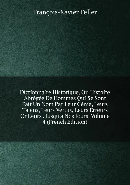 Обложка книги Dictionnaire Historique, Ou Histoire Abregee De Hommes Qui Se Sont Fait Un Nom Par Leur Genie, Leurs Talens, Leurs Vertus, Leurs Erreurs Or Leurs . Jusqu.a Nos Jours, Volume 4 (French Edition), François-Xavier Feller