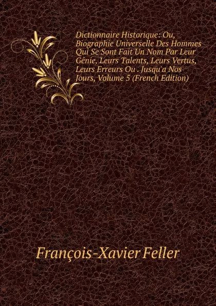 Обложка книги Dictionnaire Historique: Ou, Biographie Universelle Des Hommes Qui Se Sont Fait Un Nom Par Leur Genie, Leurs Talents, Leurs Vertus, Leurs Erreurs Ou . Jusqu.a Nos Jours, Volume 5 (French Edition), François-Xavier Feller