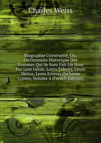 Обложка книги Biographie Universelle, Ou, Dictionnaire Historique Des Hommes Qui Se Sont Fait Un Nom Par Leur Genie, Leurs Talents, Leurs Vertus, Leurs Erreurs Ou Leurs Crimes, Volume 4 (French Edition), Charles Weiss