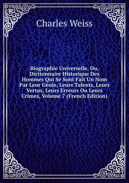 Обложка книги Biographie Universelle, Ou, Dictionnaire Historique Des Hommes Qui Se Sont Fait Un Nom Par Leur Genie, Leurs Talents, Leurs Vertus, Leurs Erreurs Ou Leurs Crimes, Volume 7 (French Edition), Charles Weiss