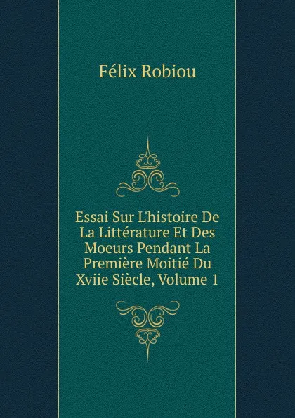 Обложка книги Essai Sur L.histoire De La Litterature Et Des Moeurs Pendant La Premiere Moitie Du Xviie Siecle, Volume 1, Félix Robiou
