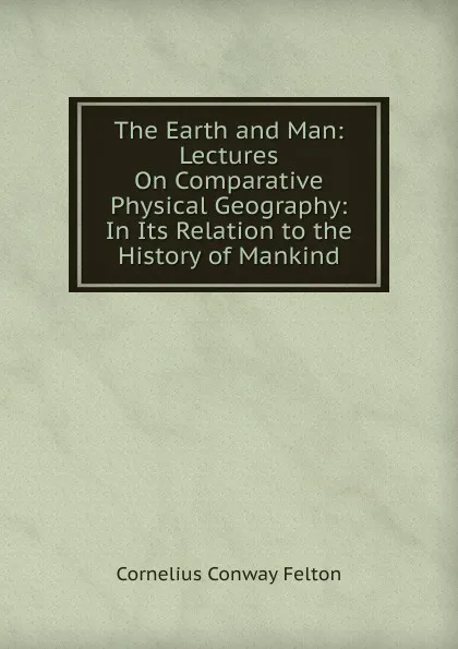 Обложка книги The Earth and Man: Lectures On Comparative Physical Geography: In Its Relation to the History of Mankind, Cornelius Conway Felton