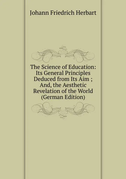 Обложка книги The Science of Education: Its General Principles Deduced from Its Aim ; And, the Aesthetic Revelation of the World (German Edition), Herbart Johann Friedrich