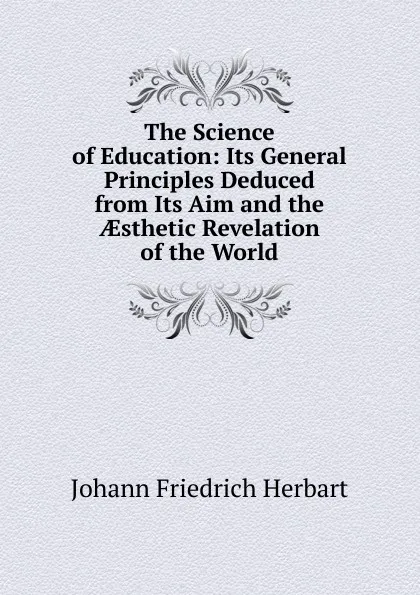 Обложка книги The Science of Education: Its General Principles Deduced from Its Aim and the AEsthetic Revelation of the World, Herbart Johann Friedrich