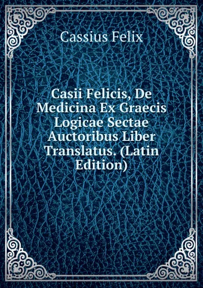 Обложка книги Casii Felicis, De Medicina Ex Graecis Logicae Sectae Auctoribus Liber Translatus. (Latin Edition), Cassius Felix