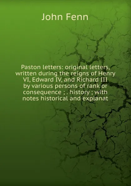 Обложка книги Paston letters: original letters, written during the reigns of Henry VI, Edward IV, and Richard III by various persons of rank or consequence ; . history ; with notes historical and explanat, John Fenn