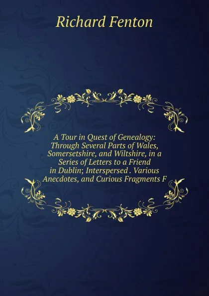 Обложка книги A Tour in Quest of Genealogy: Through Several Parts of Wales, Somersetshire, and Wiltshire, in a Series of Letters to a Friend in Dublin; Interspersed . Various Anecdotes, and Curious Fragments F, Richard Fenton