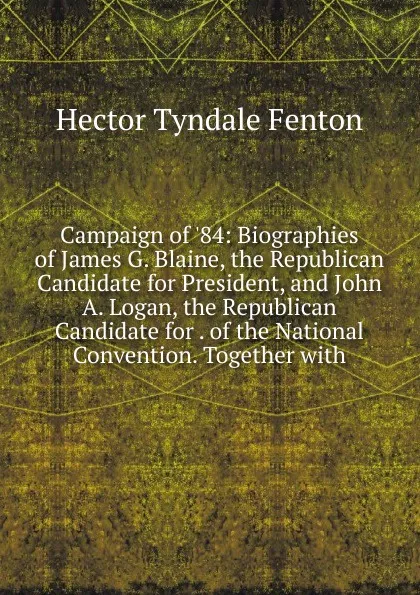 Обложка книги Campaign of .84: Biographies of James G. Blaine, the Republican Candidate for President, and John A. Logan, the Republican Candidate for . of the National Convention. Together with, Hector Tyndale Fenton