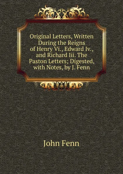 Обложка книги Original Letters, Written During the Reigns of Henry Vi., Edward Iv., and Richard Iii. The Paston Letters; Digested, with Notes, by J. Fenn, John Fenn