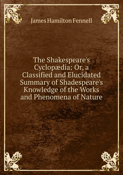 Обложка книги The Shakespeare.s Cyclopaedia: Or, a Classified and Elucidated Summary of Shadespeare.s Knowledge of the Works and Phenomena of Nature, James Hamilton Fennell