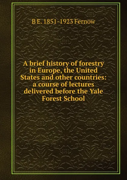 Обложка книги A brief history of forestry in Europe, the United States and other countries: a course of lectures delivered before the Yale Forest School, B E. 1851-1923 Fernow