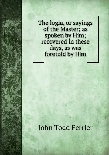 Обложка книги The logia, or sayings of the Master; as spoken by Him; recovered in these days, as was foretold by Him, John Todd Ferrier