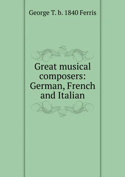 Обложка книги Great musical composers: German, French and Italian, George T. b. 1840 Ferris