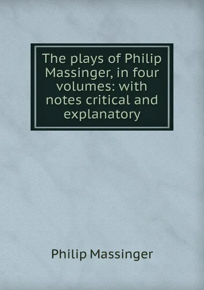 Обложка книги The plays of Philip Massinger, in four volumes: with notes critical and explanatory, Massinger Philip