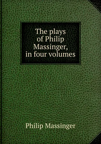 Обложка книги The plays of Philip Massinger, in four volumes, Massinger Philip