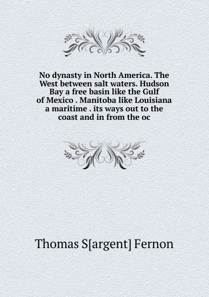 Обложка книги No dynasty in North America. The West between salt waters. Hudson Bay a free basin like the Gulf of Mexico . Manitoba like Louisiana a maritime . its ways out to the coast and in from the oc, Thomas S[argent] Fernon