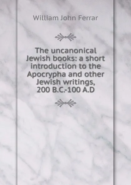 Обложка книги The uncanonical Jewish books: a short introduction to the Apocrypha and other Jewish writings, 200 B.C.-100 A.D, William John Ferrar