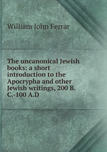 Обложка книги The uncanonical Jewish books: a short introduction to the Apocrypha and other Jewish writings, 200 B.C.-100 A.D., William John Ferrar