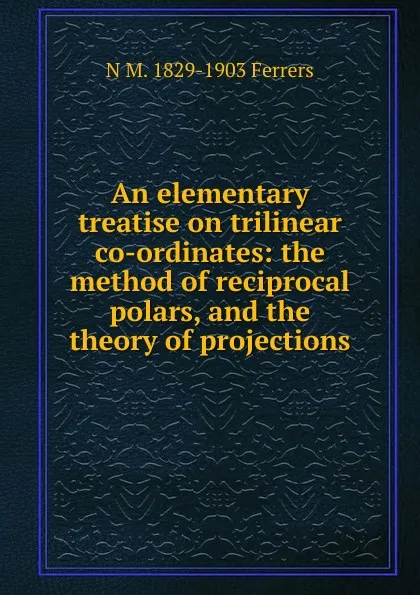 Обложка книги An elementary treatise on trilinear co-ordinates: the method of reciprocal polars, and the theory of projections, N M. 1829-1903 Ferrers