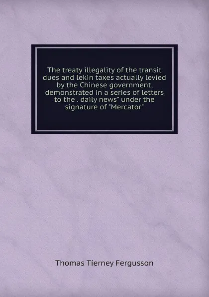 Обложка книги The treaty illegality of the transit dues and lekin taxes actually levied by the Chinese government, demonstrated in a series of letters to the . daily news