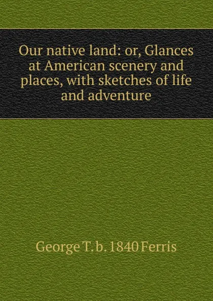 Обложка книги Our native land: or, Glances at American scenery and places, with sketches of life and adventure, George T. b. 1840 Ferris