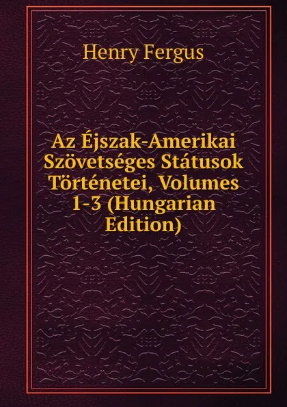 Обложка книги Az Ejszak-Amerikai Szovetseges Statusok Tortenetei, Volumes 1-3 (Hungarian Edition), Henry Fergus