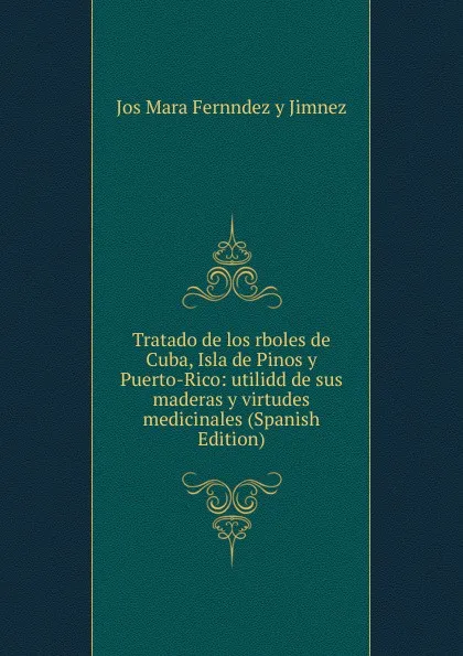 Обложка книги Tratado de los rboles de Cuba, Isla de Pinos y Puerto-Rico: utilidd de sus maderas y virtudes medicinales (Spanish Edition), Jos Mara Fernndez y Jimnez