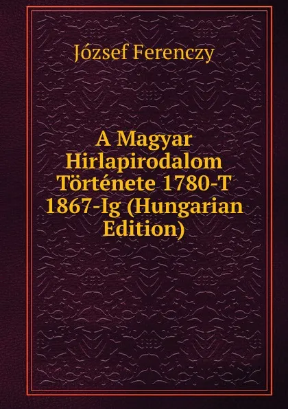 Обложка книги A Magyar Hirlapirodalom Tortenete 1780-T 1867-Ig (Hungarian Edition), József Ferenczy