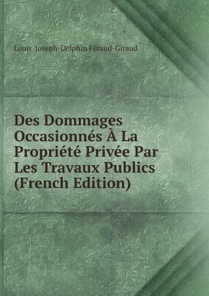 Обложка книги Des Dommages Occasionnes A La Propriete Privee Par Les Travaux Publics (French Edition), Louis-Joseph-Delphin Féraud-Giraud