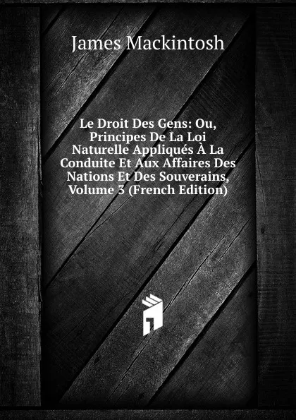 Обложка книги Le Droit Des Gens: Ou, Principes De La Loi Naturelle Appliques A La Conduite Et Aux Affaires Des Nations Et Des Souverains, Volume 3 (French Edition), James Mackintosh