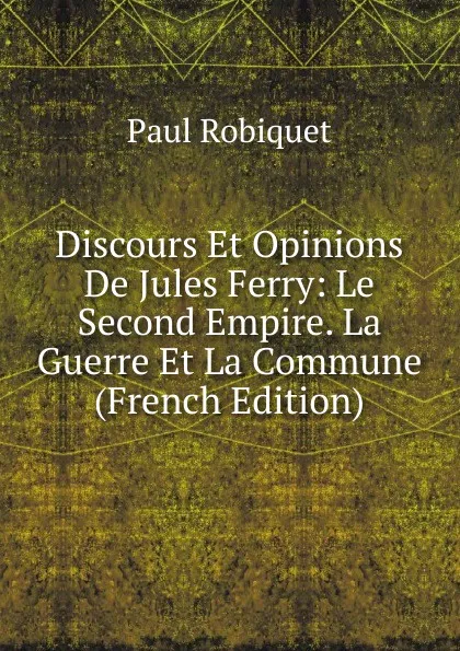 Обложка книги Discours Et Opinions De Jules Ferry: Le Second Empire. La Guerre Et La Commune (French Edition), Paul Robiquet