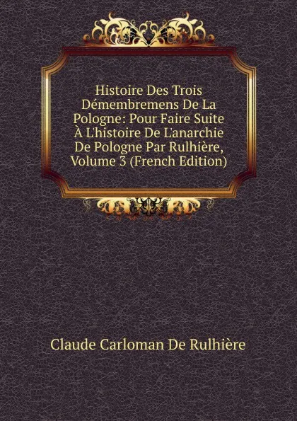 Обложка книги Histoire Des Trois Demembremens De La Pologne: Pour Faire Suite A L.histoire De L.anarchie De Pologne Par Rulhiere, Volume 3 (French Edition), Claude Carloman de Rulhière