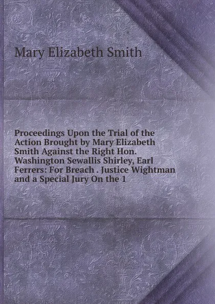 Обложка книги Proceedings Upon the Trial of the Action Brought by Mary Elizabeth Smith Against the Right Hon. Washington Sewallis Shirley, Earl Ferrers: For Breach . Justice Wightman and a Special Jury On the 1, Mary Elizabeth Smith