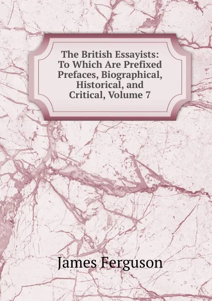 Обложка книги The British Essayists: To Which Are Prefixed Prefaces, Biographical, Historical, and Critical, Volume 7, James Ferguson