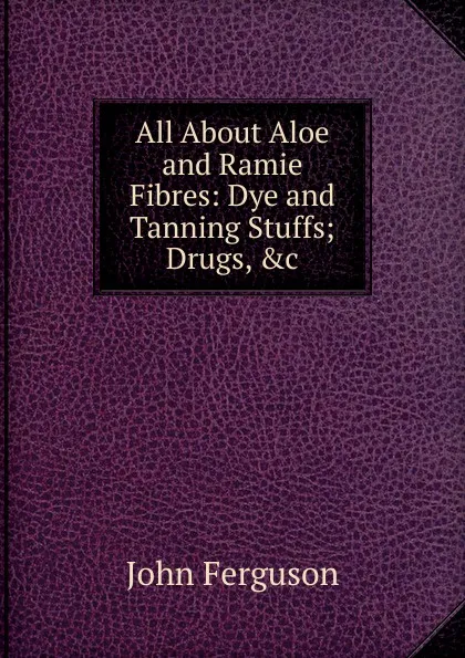 Обложка книги All About Aloe and Ramie Fibres: Dye and Tanning Stuffs; Drugs, .c, Ferguson John