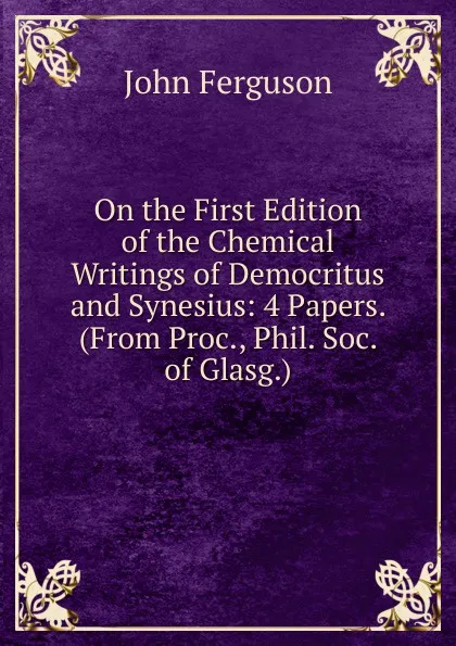 Обложка книги On the First Edition of the Chemical Writings of Democritus and Synesius: 4 Papers. (From Proc., Phil. Soc. of Glasg.)., Ferguson John